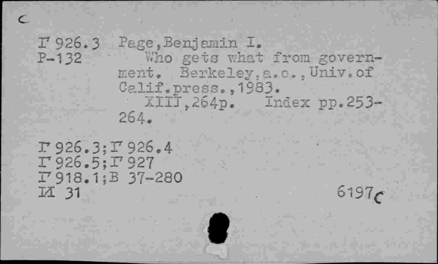 ﻿c
r 926.3 Page,Benjamin I.
P-132	Who gets what from govern-
ment. Berkeley.a. o.,Univ.of Calif.press.,1933.
XIII,264p.	index pp.253-
264.
r 926.3;P926.4 F926.5;r927 F918.1;B 37-280
M 31
6197^